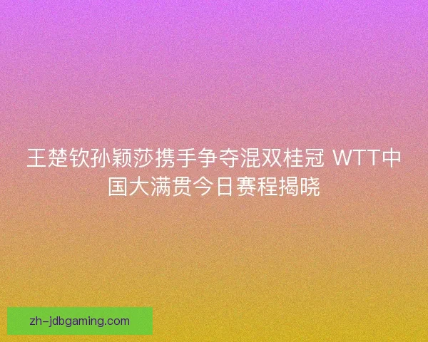 王楚钦孙颖莎携手争夺混双桂冠 WTT中国大满贯今日赛程揭晓