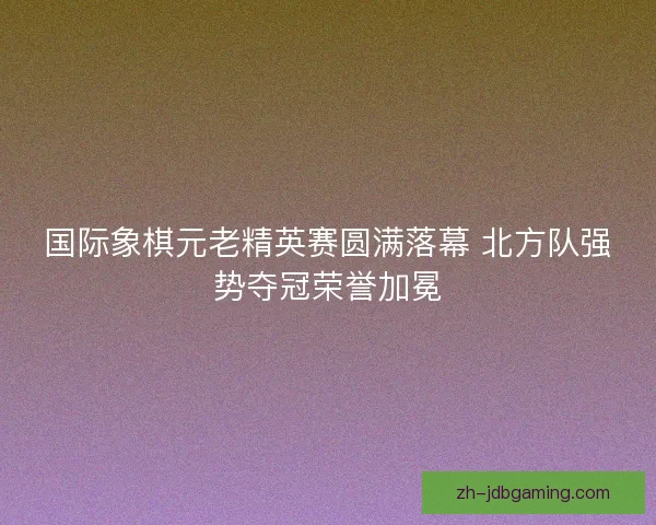 国际象棋元老精英赛圆满落幕 北方队强势夺冠荣誉加冕