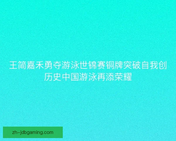 王简嘉禾勇夺游泳世锦赛铜牌突破自我创历史中国游泳再添荣耀 王简嘉禾勇夺游泳世锦赛铜牌突破自我创历史中国游泳再添荣耀