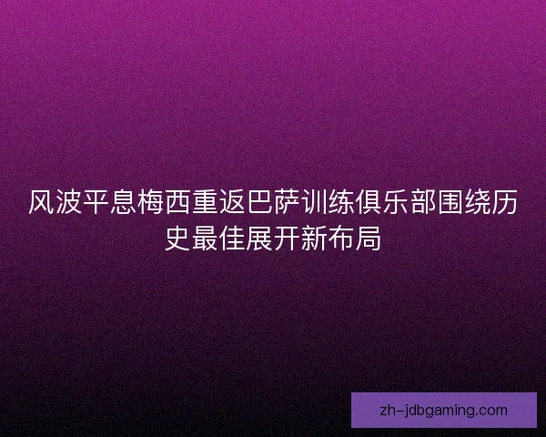 风波平息梅西重返巴萨训练俱乐部围绕历史最佳展开新布局