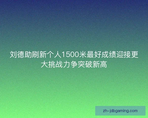 刘德助刷新个人1500米最好成绩迎接更大挑战力争突破新高