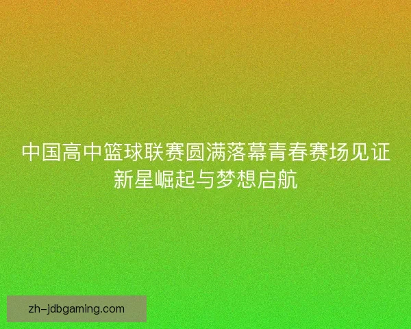 中国高中篮球联赛圆满落幕青春赛场见证新星崛起与梦想启航