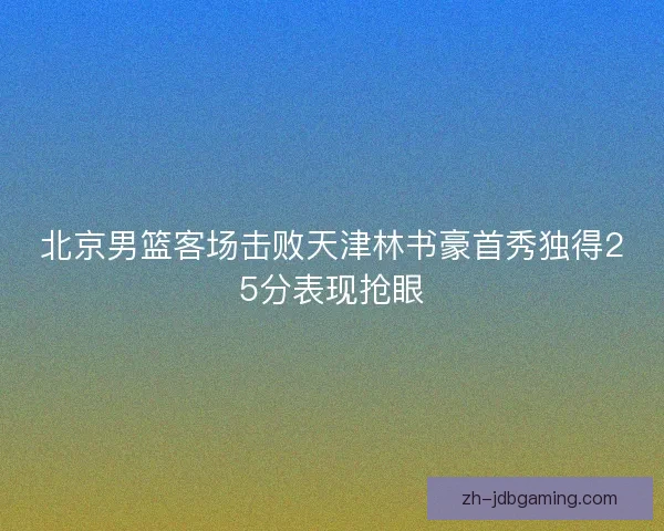 北京男篮客场击败天津林书豪首秀独得25分表现抢眼 北京男篮客场击败天津林书豪首秀独得25分表现抢眼