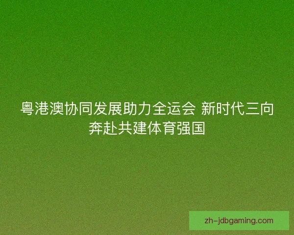 粤港澳协同发展助力全运会 新时代三向奔赴共建体育强国 粤港澳协同发展助力全运会 新时代三向奔赴共建体育强国